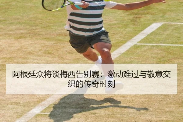 阿根廷众将谈梅西告别赛:激动难过与敬意交织的传奇时刻